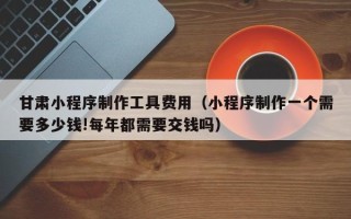 沧州甘肃小程序制作工具费用（小程序制作一个需要多少钱!每年都需要交钱吗）