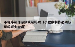 沧州小程序制作必须认证吗呢（小程序制作必须认证吗呢安全吗）