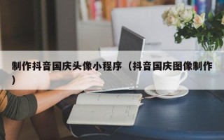 沧州制作抖音国庆头像小程序（抖音国庆图像制作）