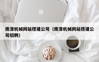 沧州鹰潭机械网站搭建公司（鹰潭机械网站搭建公司招聘）