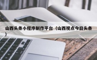 沧州山西头条小程序制作平台（山西视点今日头条）